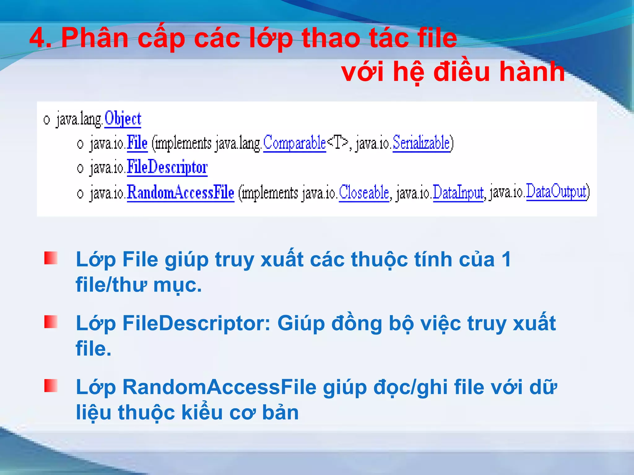 4. Phân cấp các lớp thao tác file 
với hệ điều hành 
Lớp File giúp truy xuất các thuộc tính của 1 
file/thư mục. 
Lớp FileDescriptor: Giúp đồng bộ việc truy xuất 
file. 
Lớp RandomAccessFile giúp đọc/ghi file với dữ 
liệu thuộc kiểu cơ bản 
 