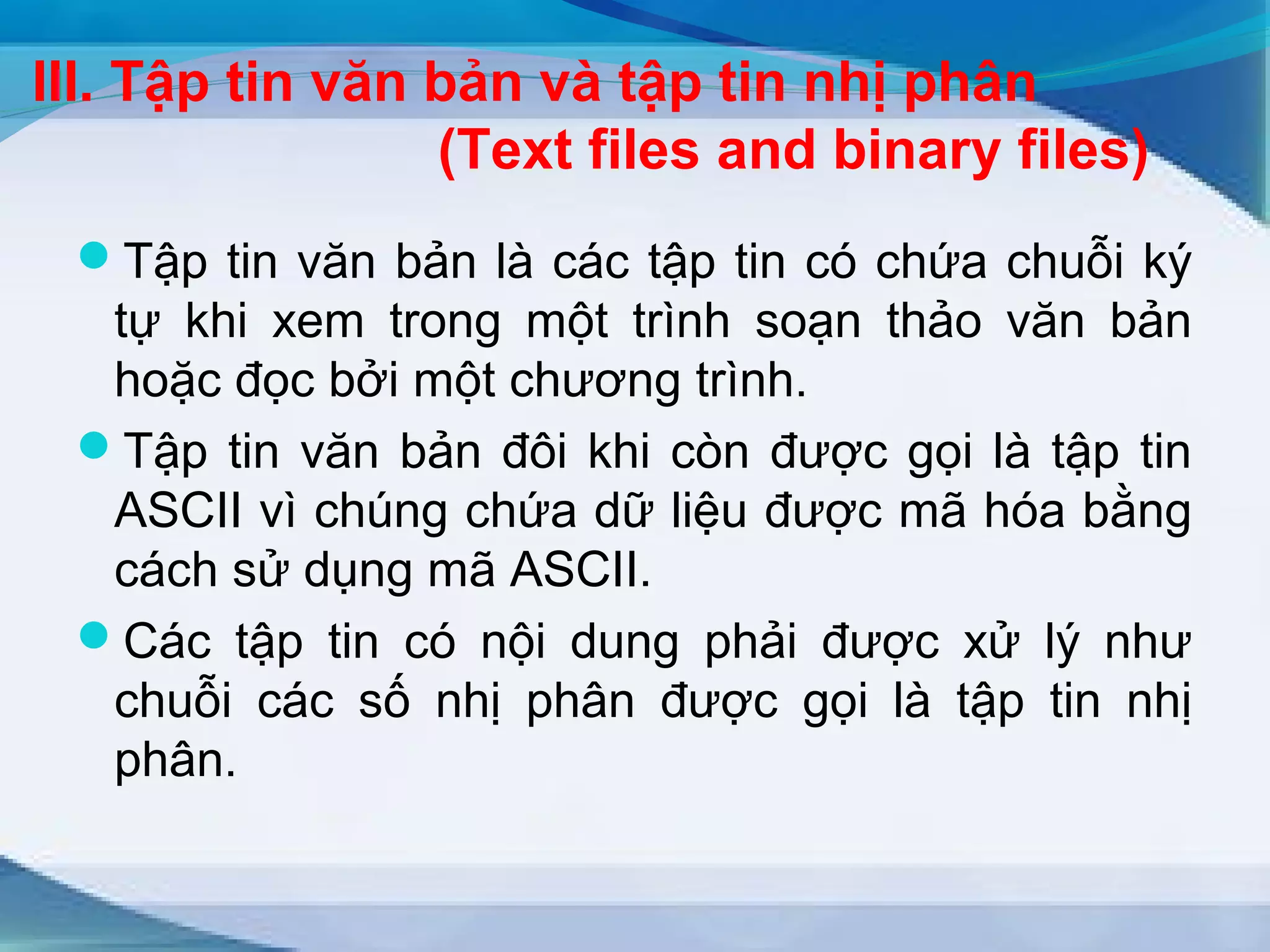 III. Tập tin văn bản và tập tin nhị phân 
(Text files and binary files) 
Tập tin văn bản là các tập tin có chứa chuỗi ký 
tự khi xem trong một trình soạn thảo văn bản 
hoặc đọc bởi một chương trình. 
Tập tin văn bản đôi khi còn được gọi là tập tin 
ASCII vì chúng chứa dữ liệu được mã hóa bằng 
cách sử dụng mã ASCII. 
Các tập tin có nội dung phải được xử lý như 
chuỗi các số nhị phân được gọi là tập tin nhị 
phân. 
 