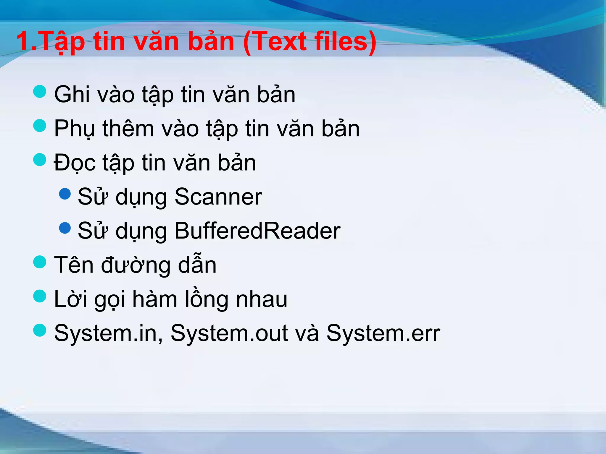 1.Tập tin văn bản (Text files) 
Ghi vào tập tin văn bản 
Phụ thêm vào tập tin văn bản 
Đọc tập tin văn bản 
Sử dụng Scanner 
Sử dụng BufferedReader 
Tên đường dẫn 
Lời gọi hàm lồng nhau 
System.in, System.out và System.err 
 