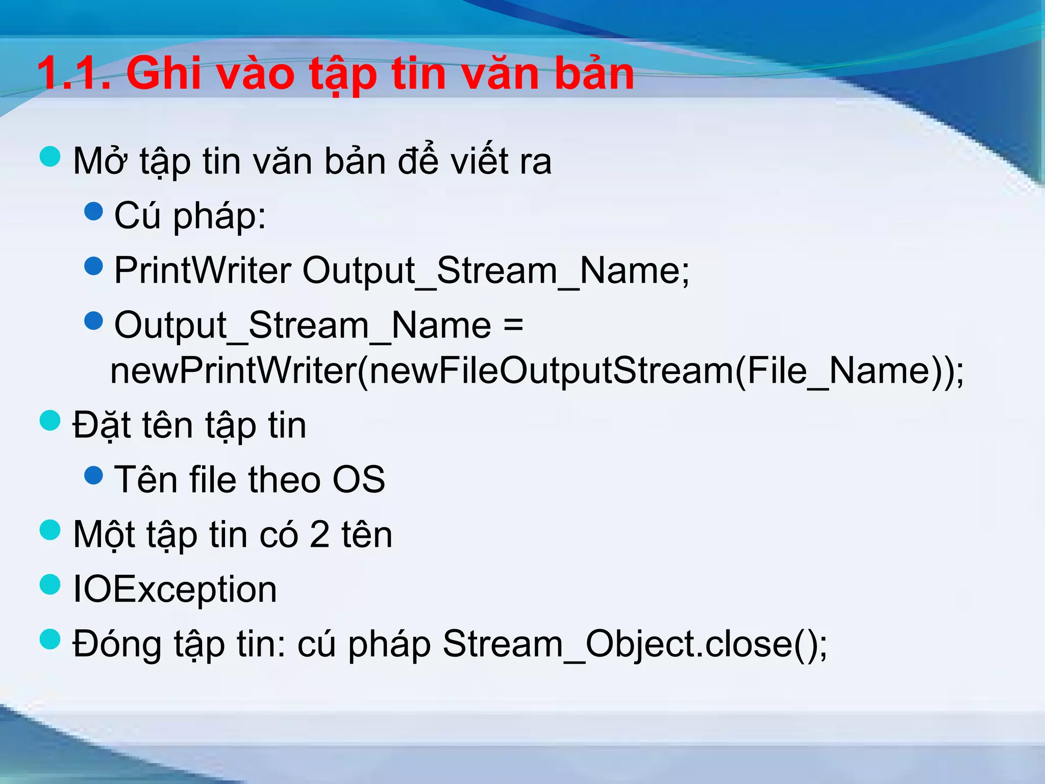 1.1. Ghi vào tập tin văn bản 
Mở tập tin văn bản để viết ra 
Cú pháp: 
PrintWriter Output_Stream_Name; 
Output_Stream_Name = 
newPrintWriter(newFileOutputStream(File_Name)); 
Đặt tên tập tin 
Tên file theo OS 
Một tập tin có 2 tên 
IOException 
Đóng tập tin: cú pháp Stream_Object.close(); 
 