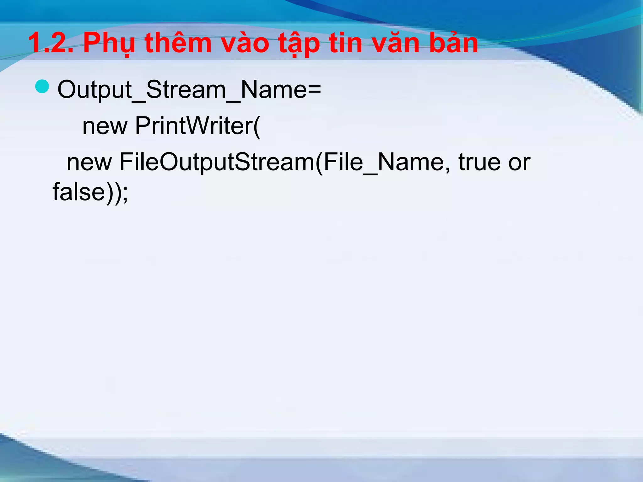 1.2. Phụ thêm vào tập tin văn bản 
Output_Stream_Name= 
new PrintWriter( 
new FileOutputStream(File_Name, true or 
false)); 
 