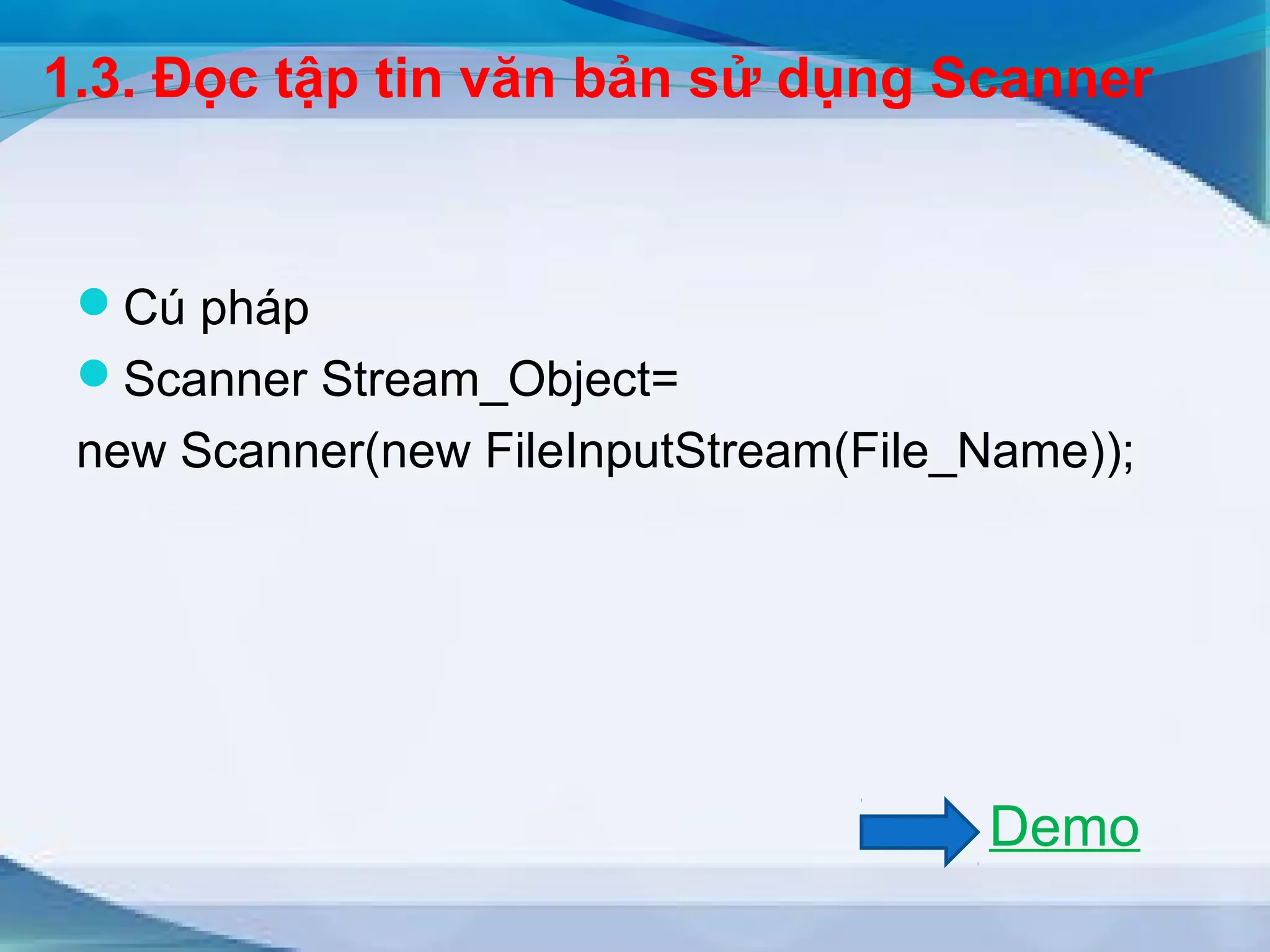 1.3. Đọc tập tin văn bản sử dụng Scanner 
Cú pháp 
Scanner Stream_Object= 
new Scanner(new FileInputStream(File_Name)); 
Demo 
 