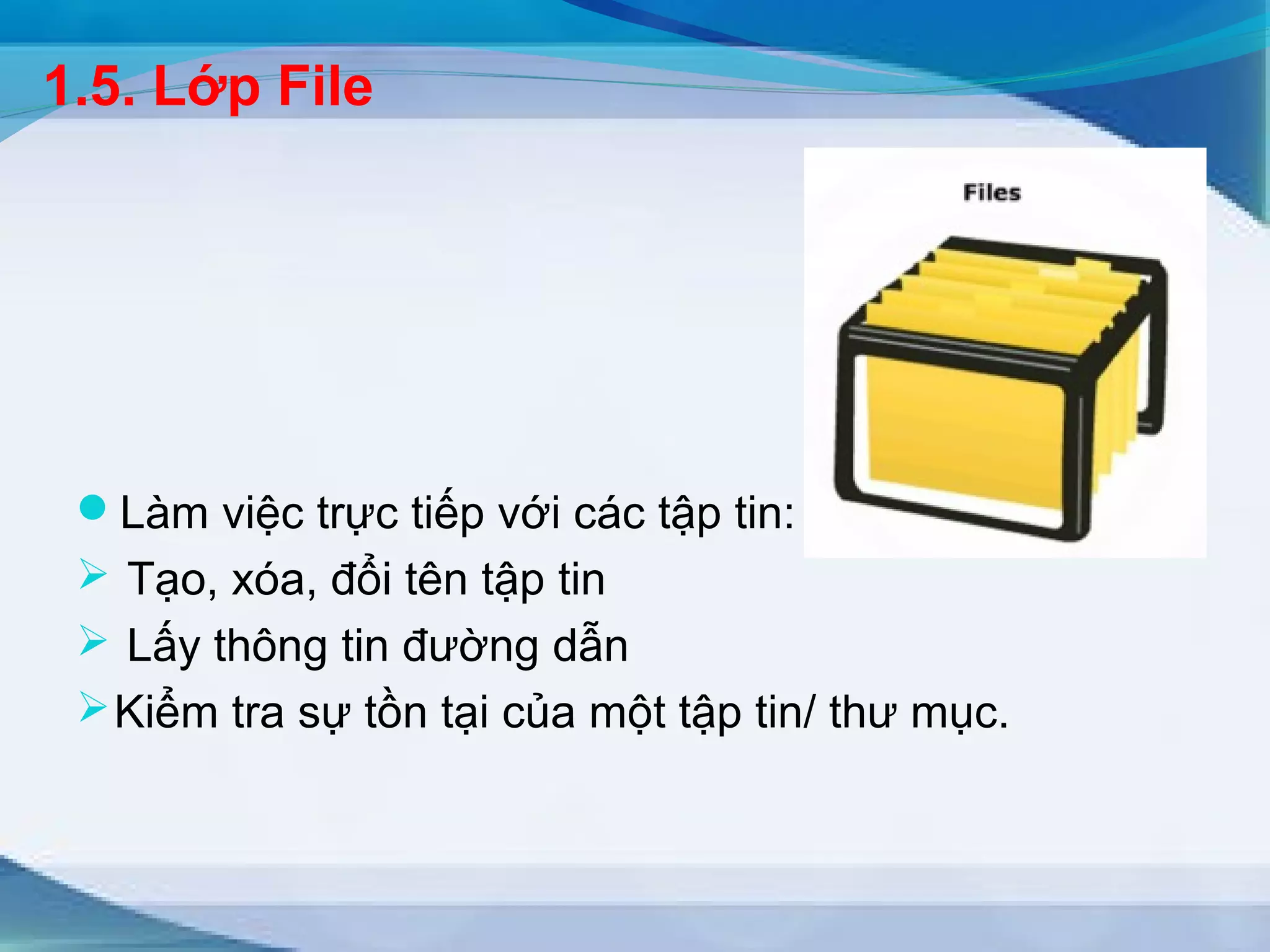 1.5. Lớp File 
Làm việc trực tiếp với các tập tin: 
 Tạo, xóa, đổi tên tập tin 
 Lấy thông tin đường dẫn 
Kiểm tra sự tồn tại của một tập tin/ thư mục. 
 