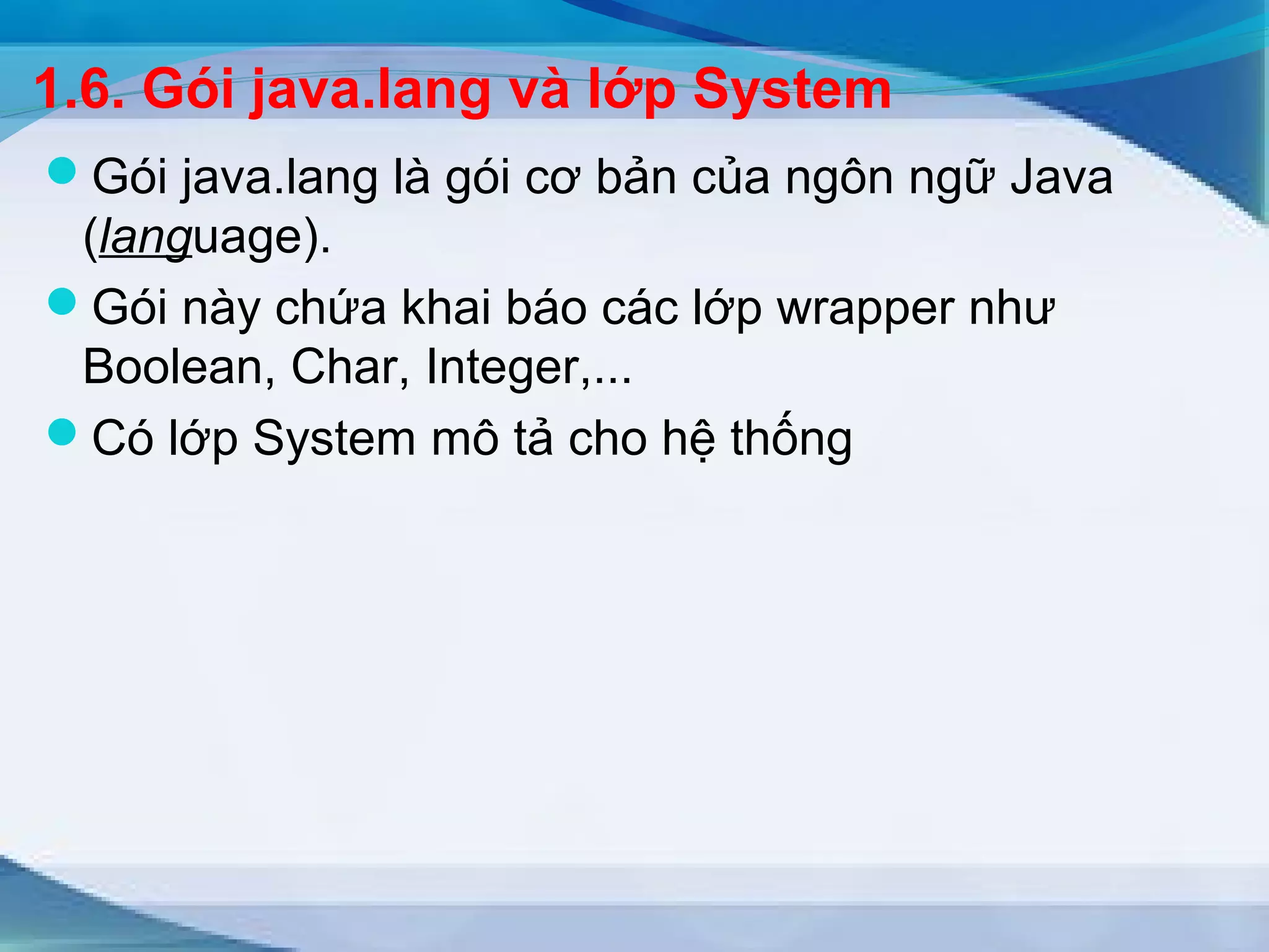 1.6. Gói java.lang và lớp System 
Gói java.lang là gói cơ bản của ngôn ngữ Java 
(language). 
Gói này chứa khai báo các lớp wrapper như 
Boolean, Char, Integer,... 
Có lớp System mô tả cho hệ thống 
 
