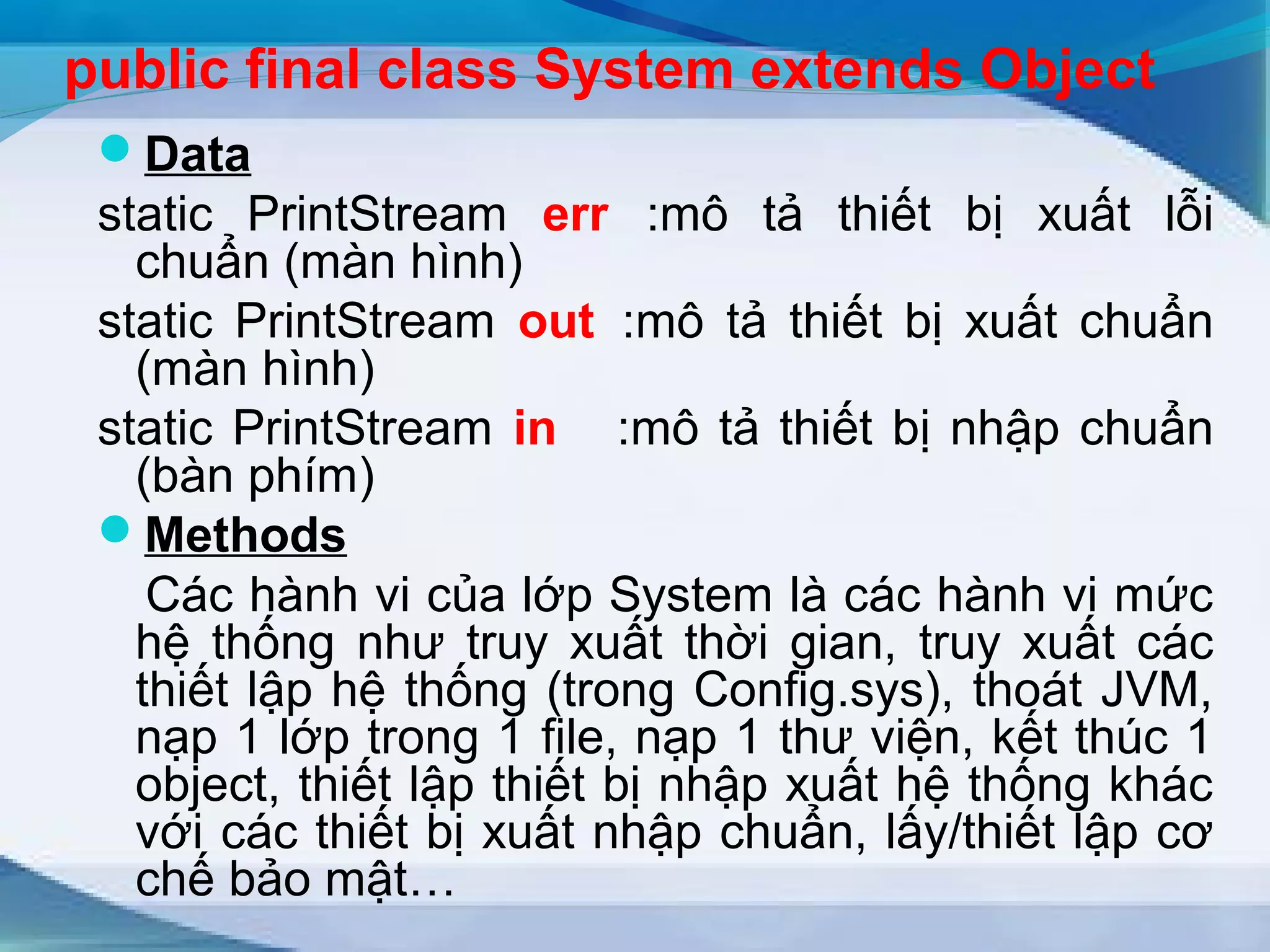 public final class System extends Object 
Data 
static PrintStream err :mô tả thiết bị xuất lỗi 
chuẩn (màn hình) 
static PrintStream out :mô tả thiết bị xuất chuẩn 
(màn hình) 
static PrintStream in :mô tả thiết bị nhập chuẩn 
(bàn phím) 
Methods 
Các hành vi của lớp System là các hành vi mức 
hệ thống như truy xuất thời gian, truy xuất các 
thiết lập hệ thống (trong Config.sys), thoát JVM, 
nạp 1 lớp trong 1 file, nạp 1 thư viện, kết thúc 1 
object, thiết lập thiết bị nhập xuất hệ thống khác 
với các thiết bị xuất nhập chuẩn, lấy/thiết lập cơ 
chế bảo mật… 
 