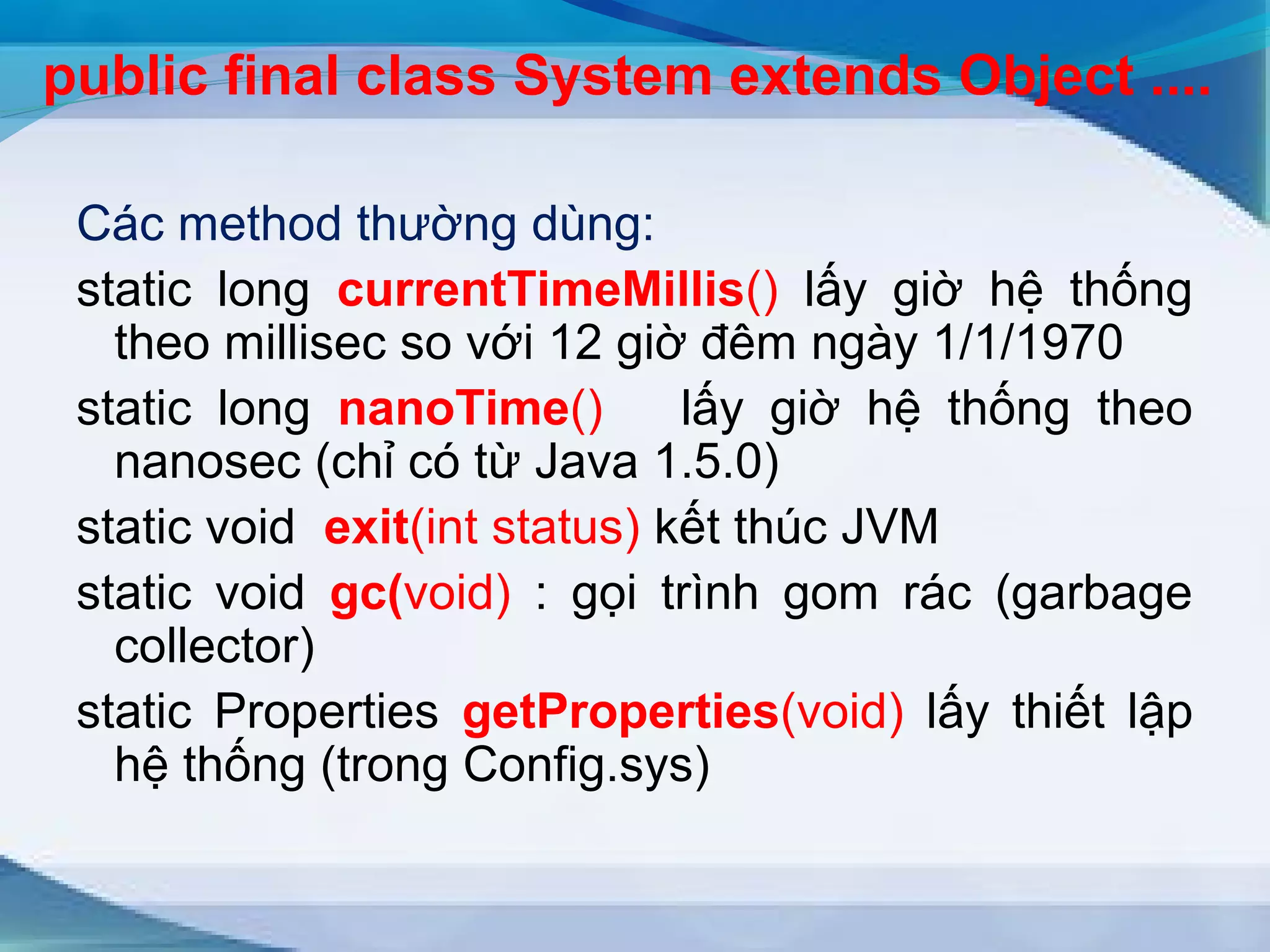 public final class System extends Object .... 
Các method thường dùng: 
static long currentTimeMillis() lấy giờ hệ thống 
theo millisec so với 12 giờ đêm ngày 1/1/1970 
static long nanoTime() lấy giờ hệ thống theo 
nanosec (chỉ có từ Java 1.5.0) 
static void exit(int status) kết thúc JVM 
static void gc(void) : gọi trình gom rác (garbage 
collector) 
static Properties getProperties(void) lấy thiết lập 
hệ thống (trong Config.sys) 
 
