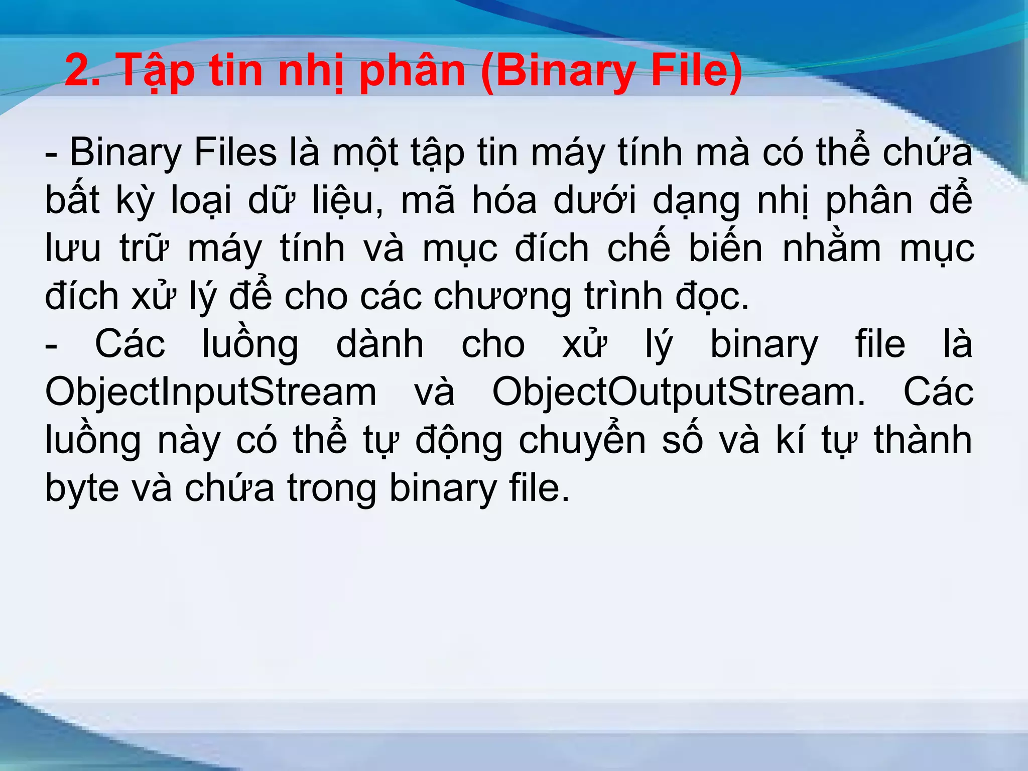 2. Tập tin nhị phân (Binary File) 
- Binary Files là một tập tin máy tính mà có thể chứa 
bất kỳ loại dữ liệu, mã hóa dưới dạng nhị phân để 
lưu trữ máy tính và mục đích chế biến nhằm mục 
đích xử lý để cho các chương trình đọc. 
- Các luồng dành cho xử lý binary file là 
ObjectInputStream và ObjectOutputStream. Các 
luồng này có thể tự động chuyển số và kí tự thành 
byte và chứa trong binary file. 
 