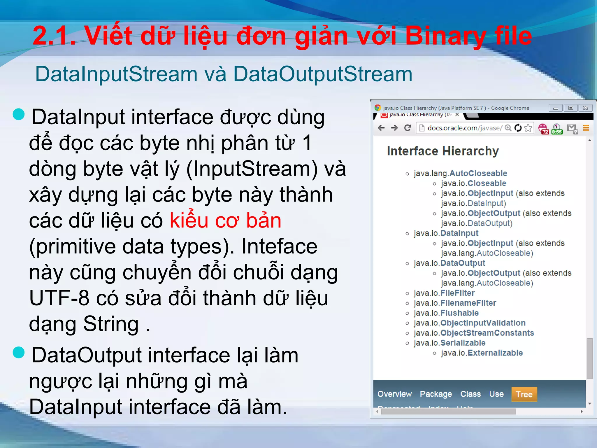 2.1. Viết dữ liệu đơn giản với Binary file 
DataInputStream và DataOutputStream 
DataInput interface được dùng 
để đọc các byte nhị phân từ 1 
dòng byte vật lý (InputStream) và 
xây dựng lại các byte này thành 
các dữ liệu có kiểu cơ bản 
(primitive data types). Inteface 
này cũng chuyển đổi chuỗi dạng 
UTF-8 có sửa đổi thành dữ liệu 
dạng String . 
DataOutput interface lại làm 
ngược lại những gì mà 
DataInput interface đã làm. 
 