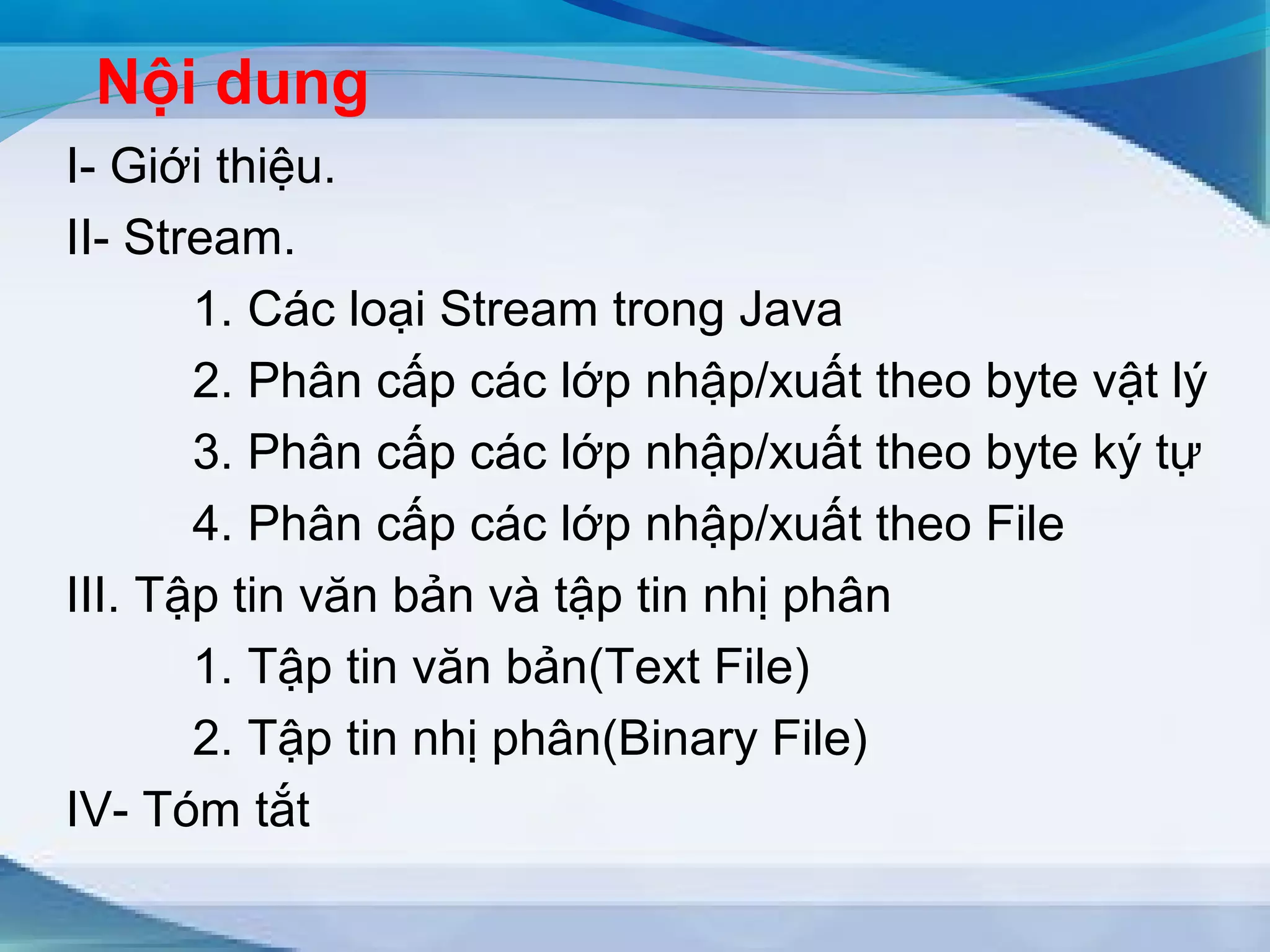 Nội dung 
I- Giới thiệu. 
II- Stream. 
1. Các loại Stream trong Java 
2. Phân cấp các lớp nhập/xuất theo byte vật lý 
3. Phân cấp các lớp nhập/xuất theo byte ký tự 
4. Phân cấp các lớp nhập/xuất theo File 
III. Tập tin văn bản và tập tin nhị phân 
1. Tập tin văn bản(Text File) 
2. Tập tin nhị phân(Binary File) 
IV- Tóm tắt 
 