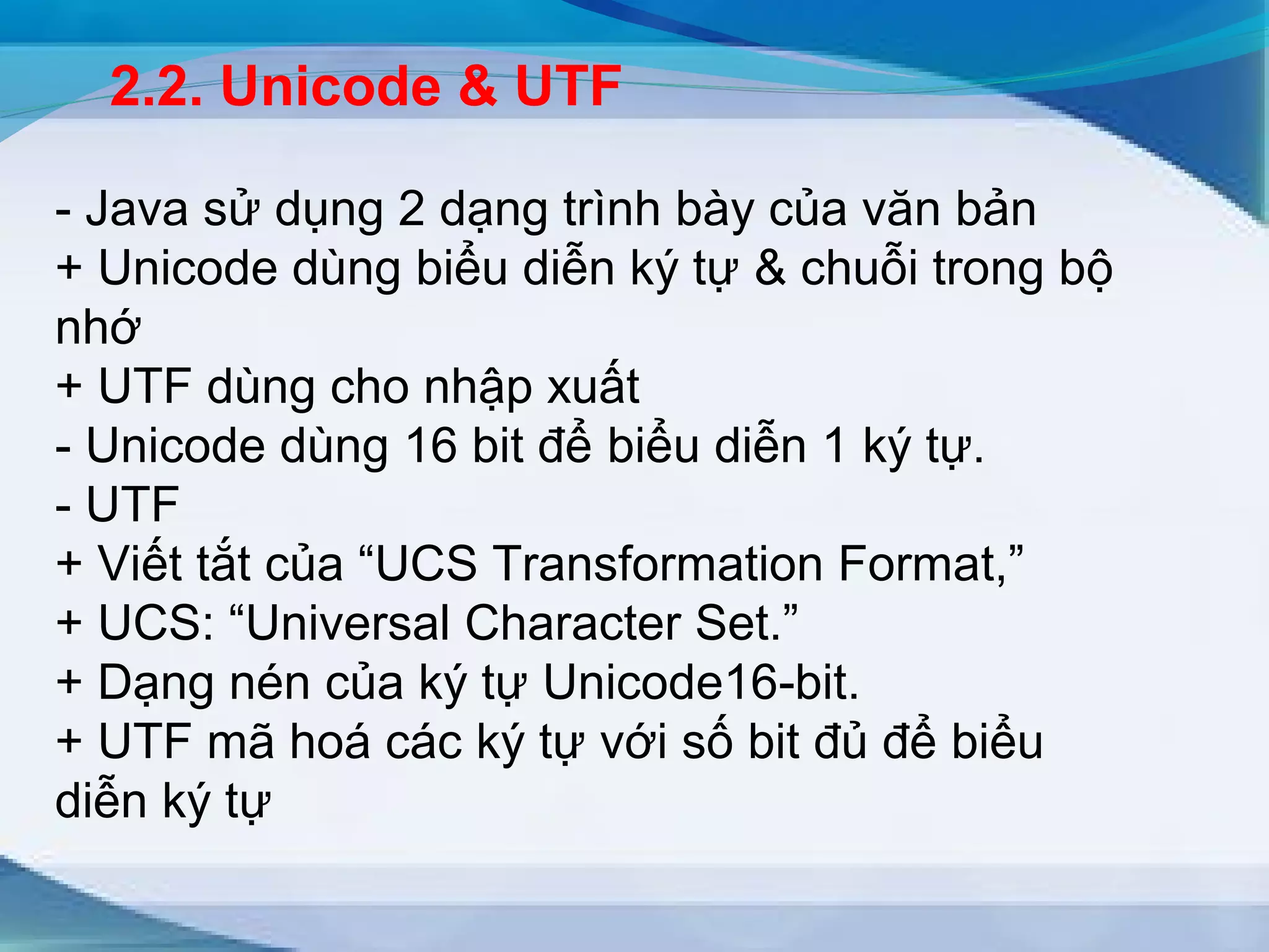 2.2. Unicode & UTF 
- Java sử dụng 2 dạng trình bày của văn bản 
+ Unicode dùng biểu diễn ký tự & chuỗi trong bộ 
nhớ 
+ UTF dùng cho nhập xuất 
- Unicode dùng 16 bit để biểu diễn 1 ký tự. 
- UTF 
+ Viết tắt của “UCS Transformation Format,” 
+ UCS: “Universal Character Set.” 
+ Dạng nén của ký tự Unicode16-bit. 
+ UTF mã hoá các ký tự với số bit đủ để biểu 
diễn ký tự 
 