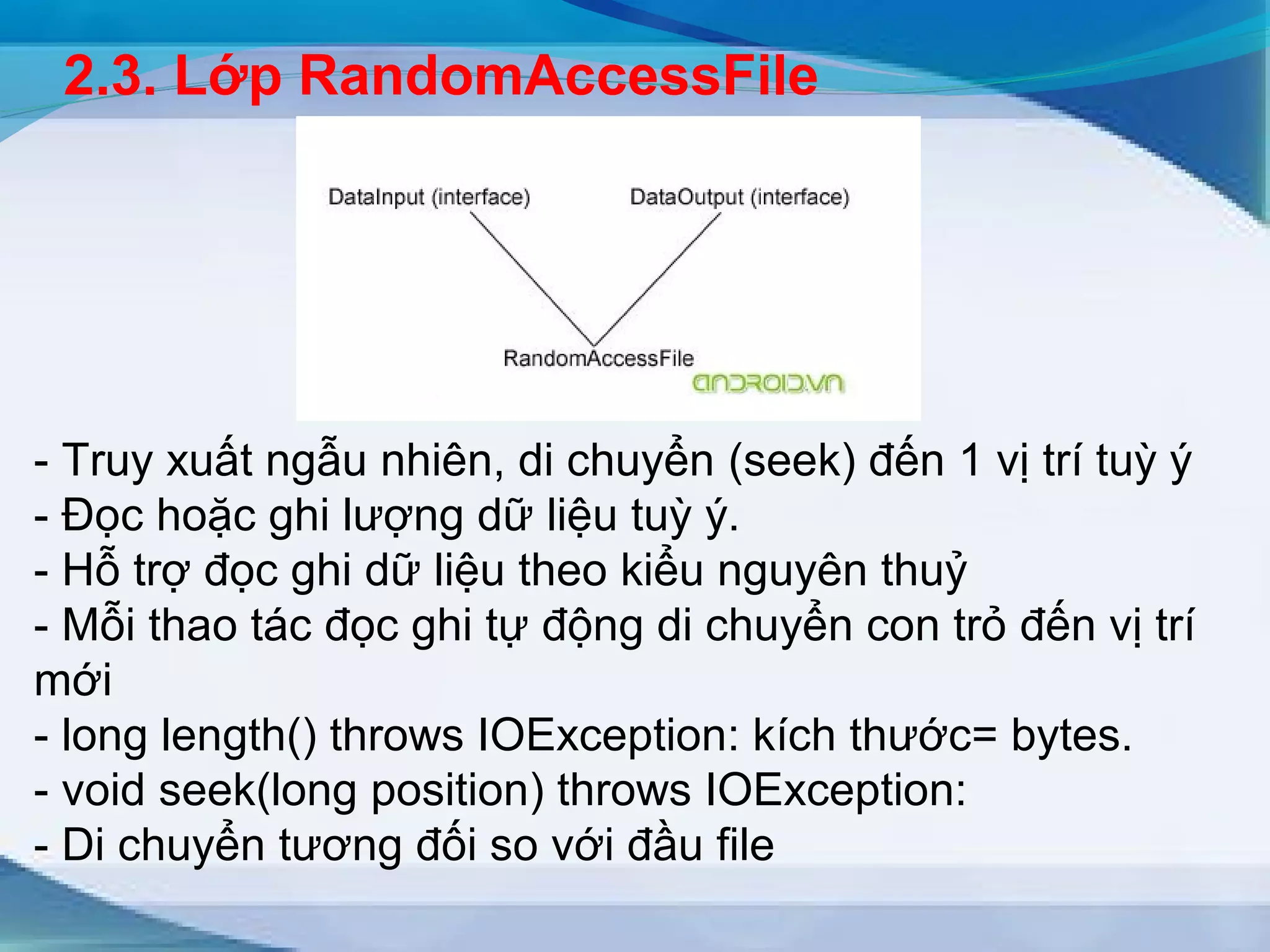 2.3. Lớp RandomAccessFile 
- Truy xuất ngẫu nhiên, di chuyển (seek) đến 1 vị trí tuỳ ý 
- Đọc hoặc ghi lượng dữ liệu tuỳ ý. 
- Hỗ trợ đọc ghi dữ liệu theo kiểu nguyên thuỷ 
- Mỗi thao tác đọc ghi tự động di chuyển con trỏ đến vị trí 
mới 
- long length() throws IOException: kích thước= bytes. 
- void seek(long position) throws IOException: 
- Di chuyển tương đối so với đầu file 
 
