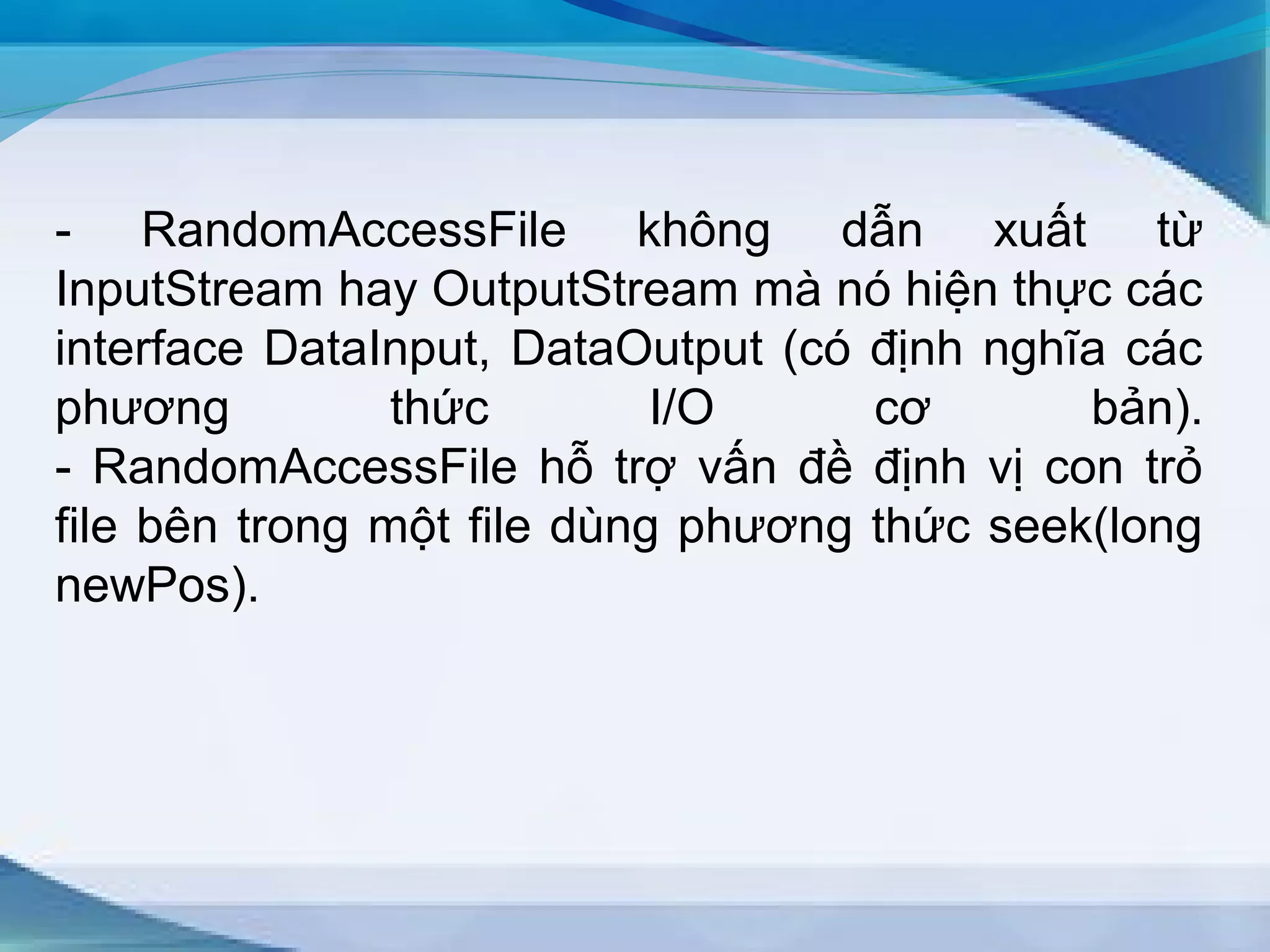 - RandomAccessFile không dẫn xuất từ 
InputStream hay OutputStream mà nó hiện thực các 
interface DataInput, DataOutput (có định nghĩa các 
phương thức I/O cơ bản). 
- RandomAccessFile hỗ trợ vấn đề định vị con trỏ 
file bên trong một file dùng phương thức seek(long 
newPos). 
 