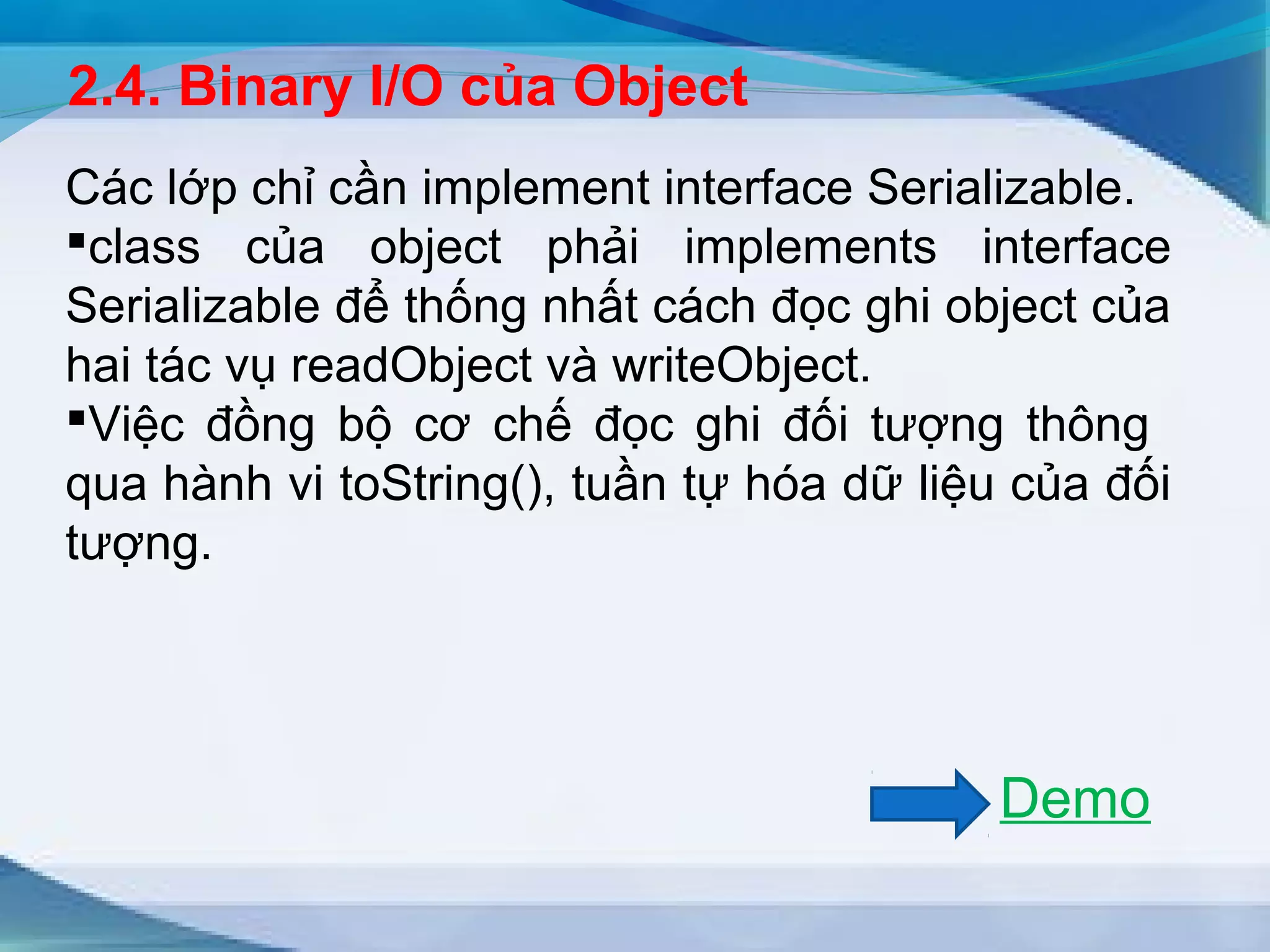 2.4. Binary I/O của Object 
Các lớp chỉ cần implement interface Serializable. 
class của object phải implements interface 
Serializable để thống nhất cách đọc ghi object của 
hai tác vụ readObject và writeObject. 
Việc đồng bộ cơ chế đọc ghi đối tượng thông 
qua hành vi toString(), tuần tự hóa dữ liệu của đối 
tượng. 
Demo 
 
