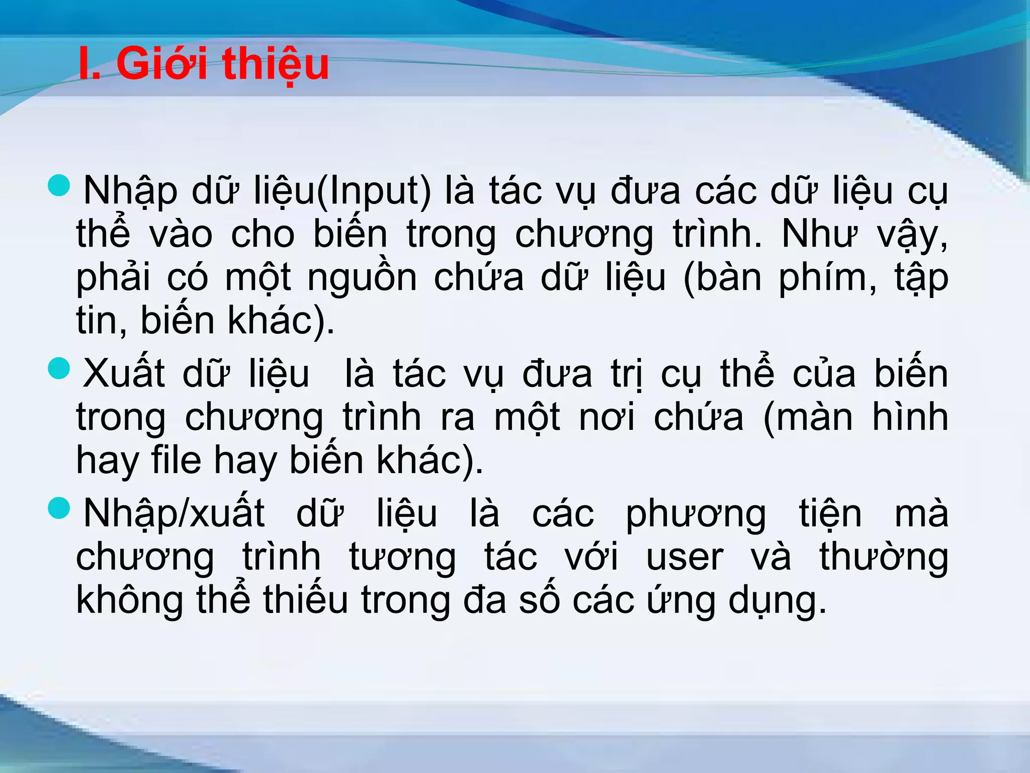 I. Giới thiệu 
Nhập dữ liệu(Input) là tác vụ đưa các dữ liệu cụ 
thể vào cho biến trong chương trình. Như vậy, 
phải có một nguồn chứa dữ liệu (bàn phím, tập 
tin, biến khác). 
Xuất dữ liệu là tác vụ đưa trị cụ thể của biến 
trong chương trình ra một nơi chứa (màn hình 
hay file hay biến khác). 
Nhập/xuất dữ liệu là các phương tiện mà 
chương trình tương tác với user và thường 
không thể thiếu trong đa số các ứng dụng. 
 