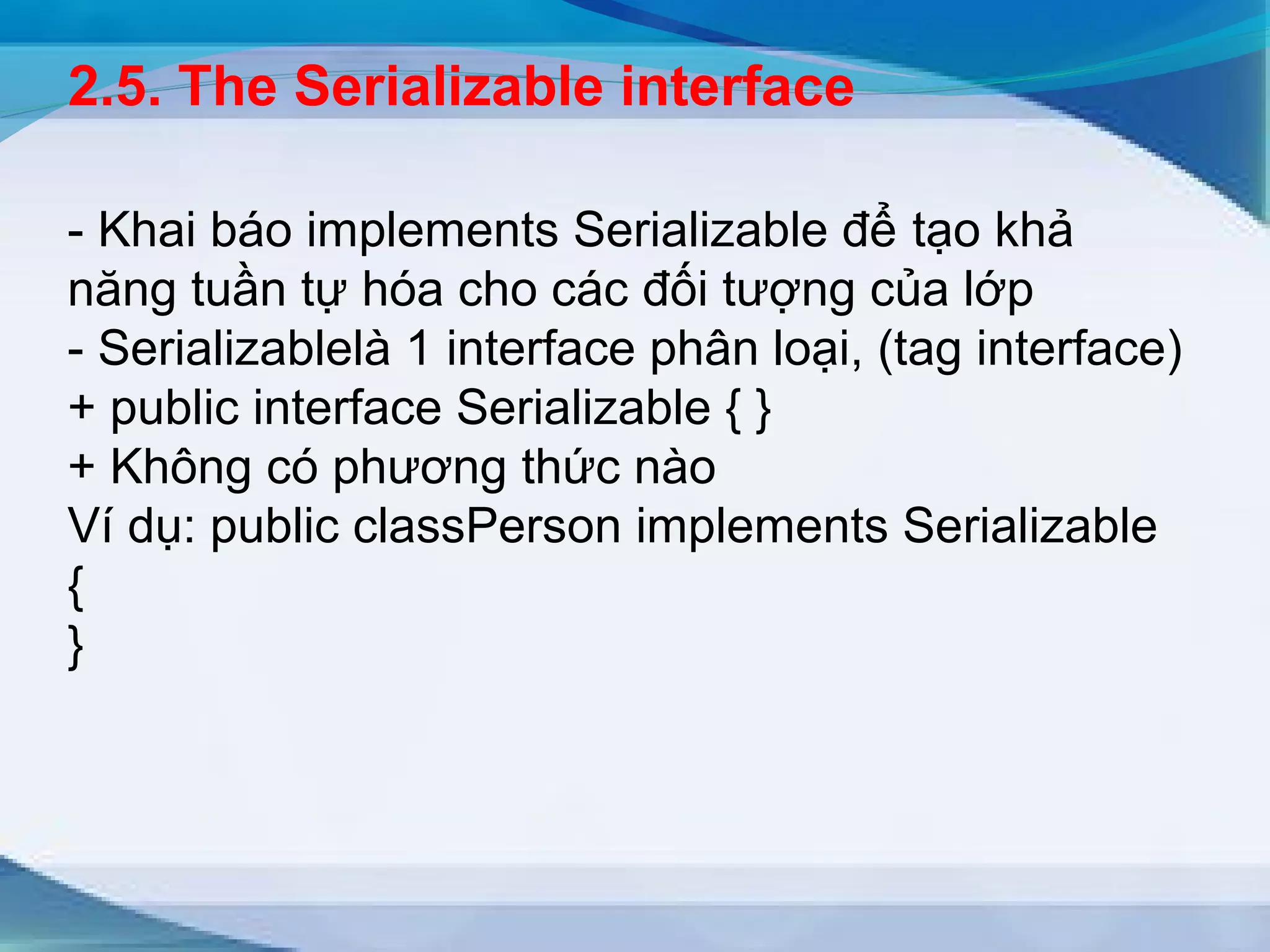 2.5. The Serializable interface 
- Khai báo implements Serializable để tạo khả 
năng tuần tự hóa cho các đối tượng của lớp 
- Serializablelà 1 interface phân loại, (tag interface) 
+ public interface Serializable { } 
+ Không có phương thức nào 
Ví dụ: public classPerson implements Serializable 
{} 
 