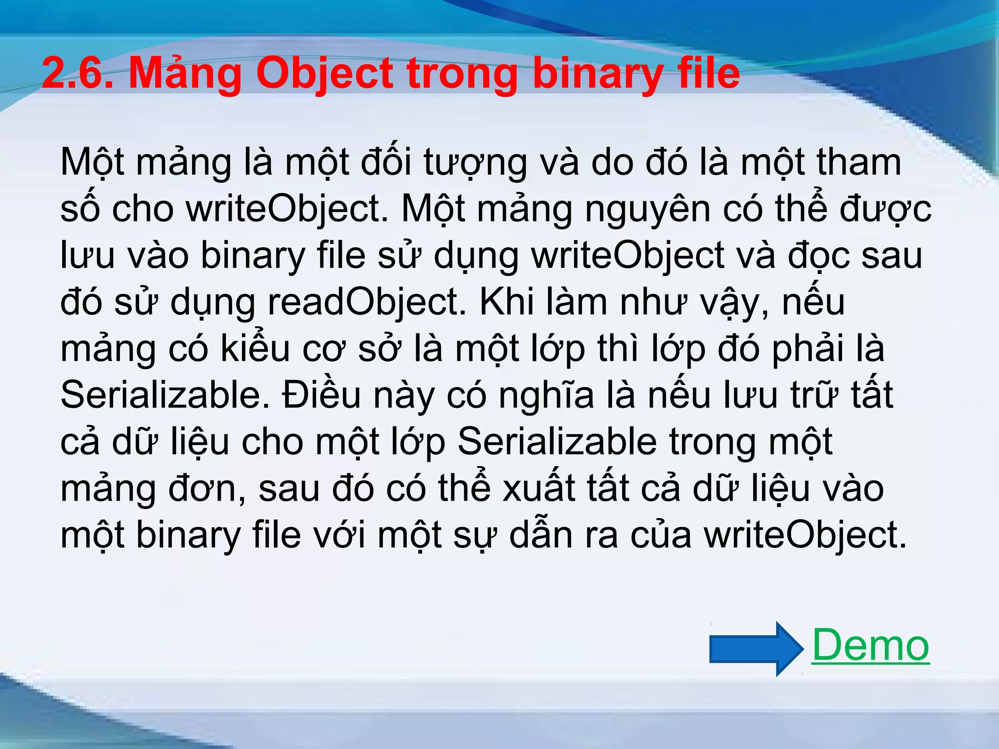 2.6. Mảng Object trong binary file 
Một mảng là một đối tượng và do đó là một tham 
số cho writeObject. Một mảng nguyên có thể được 
lưu vào binary file sử dụng writeObject và đọc sau 
đó sử dụng readObject. Khi làm như vậy, nếu 
mảng có kiểu cơ sở là một lớp thì lớp đó phải là 
Serializable. Điều này có nghĩa là nếu lưu trữ tất 
cả dữ liệu cho một lớp Serializable trong một 
mảng đơn, sau đó có thể xuất tất cả dữ liệu vào 
một binary file với một sự dẫn ra của writeObject. 
Demo 
 