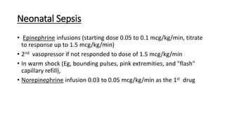 Neonatal Sepsis
• Epinephrine infusions (starting dose 0.05 to 0.1 mcg/kg/min, titrate
to response up to 1.5 mcg/kg/min)
• 2nd vasopressor if not responded to dose of 1.5 mcg/kg/min
• In warm shock (Eg, bounding pulses, pink extremities, and "flash"
capillary refill),
• Norepinephrine infusion 0.03 to 0.05 mcg/kg/min as the 1st drug
 
