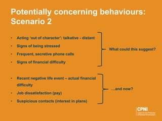 • Acting ‘out of character’: talkative - distant
• Signs of being stressed
• Frequent, secretive phone calls
• Signs of financial difficulty
• Recent negative life event – actual financial
difficulty
• Job dissatisfaction (pay)
• Suspicious contacts (interest in plans)
Potentially concerning behaviours:
Scenario 2
What could this suggest?
…and now?
 