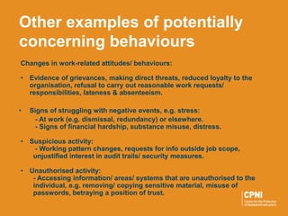 Changes in work-related attitudes/ behaviours:
• Evidence of grievances, making direct threats, reduced loyalty to the
organisation, refusal to carry out reasonable work requests/
responsibilities, lateness & absenteeism.
• Signs of struggling with negative events, e.g. stress:
- At work (e.g. dismissal, redundancy) or elsewhere.
- Signs of financial hardship, substance misuse, distress.
• Suspicious activity:
- Working pattern changes, requests for info outside job scope,
unjustified interest in audit trails/ security measures.
• Unauthorised activity:
- Accessing information/ areas/ systems that are unauthorised to the
individual, e.g. removing/ copying sensitive material, misuse of
passwords, betraying a position of trust.
Other examples of potentially
concerning behaviours
 