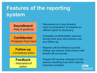 Features of the reporting
system
Follow-up
- Considered action
Confidential
- Protection from harm
Feedback
- Assurance of
action
Soundboard
- Help & guidance
• Discussion of a way forward.
• Joint consideration of whether an
official report is necessary.
• Complete confidentiality assured,
during both your discussions and
any follow up.
• Reports will be followed up fairly
• Follow ups assess what actions will
benefit all concerned.
• People will receive indication of the
actions resulting from their reports,
wherever possible.
 