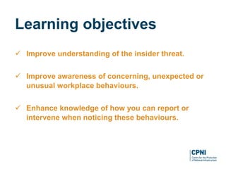  Improve understanding of the insider threat.
 Improve awareness of concerning, unexpected or
unusual workplace behaviours.
 Enhance knowledge of how you can report or
intervene when noticing these behaviours.
Learning objectives
 