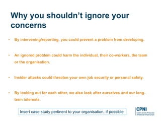 • By intervening/reporting, you could prevent a problem from developing.
• An ignored problem could harm the individual, their co-workers, the team
or the organisation.
• Insider attacks could threaten your own job security or personal safety.
• By looking out for each other, we also look after ourselves and our long-
term interests.
Why you shouldn’t ignore your
concerns
Insert case study pertinent to your organisation, if possible
 