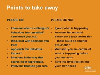 PLEASE DO:
• Intervene when a colleague’s
behaviour has unsettled/
concerned you, e.g.
• Discuss it with someone you
trust
• Approach the individual
• Report it.
• Intervene in the way that
seems most appropriate.
• Intervene because you care.
Points to take away
PLEASE DO NOT:
• Ignore what is happening
• Assume that unusual
behaviour equals an insider
– there could be another
explanation
• Wait until you are certain of
what is happening before
you intervene
• Take the investigation into
your own hands
 