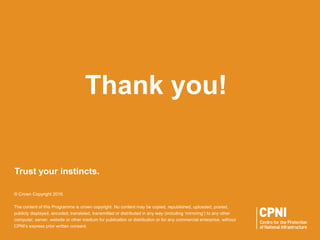 Trust your instincts.
© Crown Copyright 2016.
The content of this Programme is crown copyright. No content may be copied, republished, uploaded, posted,
publicly displayed, encoded, translated, transmitted or distributed in any way (including ‘mirroring’) to any other
computer, server, website or other medium for publication or distribution or for any commercial enterprise, without
CPNI’s express prior written consent.
Thank you!
 