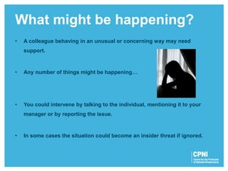 • A colleague behaving in an unusual or concerning way may need
support.
• Any number of things might be happening…
• You could intervene by talking to the individual, mentioning it to your
manager or by reporting the issue.
• In some cases the situation could become an insider threat if ignored.
What might be happening?
 