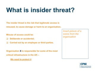 The insider threat is the risk that legitimate access is
misused, to cause damage or harm to an organisation.
Misuse of access could be:
 Deliberate or accidental;
 Carried out by an employee or third parties.
Organisation X is responsible for some of the most
critical infrastructure in the UK –
We need to protect it
What is insider threat?
Insert picture of a
scene from the
organisation
 
