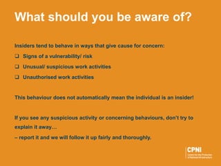 Insiders tend to behave in ways that give cause for concern:
 Signs of a vulnerability/ risk
 Unusual/ suspicious work activities
 Unauthorised work activities
This behaviour does not automatically mean the individual is an insider!
If you see any suspicious activity or concerning behaviours, don’t try to
explain it away…
– report it and we will follow it up fairly and thoroughly.
What should you be aware of?
 