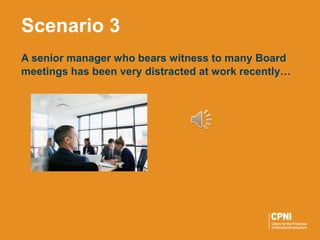 A senior manager who bears witness to many Board
meetings has been very distracted at work recently…
Scenario 3
 