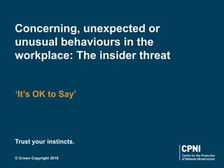 © Crown Copyright 2016
Trust your instincts.
Concerning, unexpected or
unusual behaviours in the
workplace: The insider threat
‘It’s OK to Say’
 