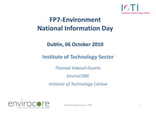 FP7-Environment
                 National Information Day

                    Dublin, 06 October 2010

                  Institute of Technology Sector
                       Thomaé Kakouli-Duarte
                             EnviroCORE
                    Institute of Technology Carlow



7 October 2010             Thomaé Kakouli-Duarte, PhD   1
 