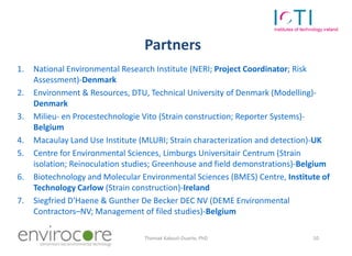 Partners
1.   National Environmental Research Institute (NERI; Project Coordinator; Risk
     Assessment)-Denmark
2.   Environment & Resources, DTU, Technical University of Denmark (Modelling)-
     Denmark
3.   Milieu- en Procestechnologie Vito (Strain construction; Reporter Systems)-
     Belgium
4.   Macaulay Land Use Institute (MLURI; Strain characterization and detection)-UK
5.   Centre for Environmental Sciences, Limburgs Universitair Centrum (Strain
     isolation; Reinoculation studies; Greenhouse and field demonstrations)-Belgium
6.   Biotechnology and Molecular Environmental Sciences (BMES) Centre, Institute of
     Technology Carlow (Strain construction)-Ireland
7.   Siegfried D'Haene & Gunther De Becker DEC NV (DEME Environmental
     Contractors–NV; Management of filed studies)-Belgium

     7 October 2010               Thomaé Kakouli-Duarte, PhD                  10

•
 