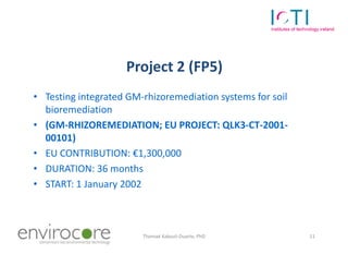 Project 2 (FP5)
• Testing integrated GM-rhizoremediation systems for soil
  bioremediation
• (GM-RHIZOREMEDIATION; EU PROJECT: QLK3-CT-2001-
  00101)
• EU CONTRIBUTION: €1,300,000
• DURATION: 36 months
• START: 1 January 2002



7 October 2010          Thomaé Kakouli-Duarte, PhD          11
 