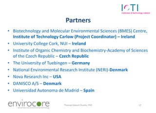 Partners
• Biotechnology and Molecular Environmental Sciences (BMES) Centre,
  Institute of Technology Carlow (Project Coordinator) – Ireland
• University College Cork, NUI – Ireland
• Institute of Organic Chemistry and Biochemistry-Academy of Sciences
  of the Czech Republic – Czech Republic
• The University of Tuebingen – Germany
• National Environmental Research Institute (NERI)-Denmark
• Nova Research Inc – USA
• DANISCO A/S – Denmark
• Universidad Autonoma de Madrid – Spain

   7 October 2010          Thomaé Kakouli-Duarte, PhD           12
 