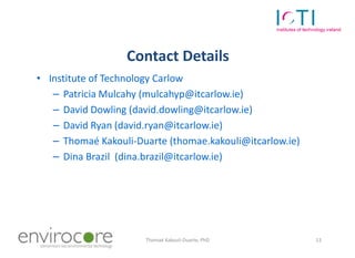 Contact Details
 • Institute of Technology Carlow
    – Patricia Mulcahy (mulcahyp@itcarlow.ie)
    – David Dowling (david.dowling@itcarlow.ie)
    – David Ryan (david.ryan@itcarlow.ie)
    – Thomaé Kakouli-Duarte (thomae.kakouli@itcarlow.ie)
    – Dina Brazil (dina.brazil@itcarlow.ie)




7 October 2010         Thomaé Kakouli-Duarte, PhD          13
 