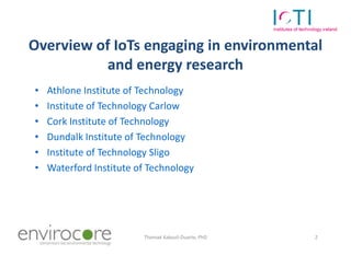 Overview of IoTs engaging in environmental
           and energy research
•    Athlone Institute of Technology
•    Institute of Technology Carlow
•    Cork Institute of Technology
•    Dundalk Institute of Technology
•    Institute of Technology Sligo
•    Waterford Institute of Technology




7 October 2010            Thomaé Kakouli-Duarte, PhD   2
 