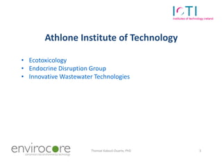 Athlone Institute of Technology

• Ecotoxicology
• Endocrine Disruption Group
• Innovative Wastewater Technologies




7 October 2010             Thomaé Kakouli-Duarte, PhD   3
 