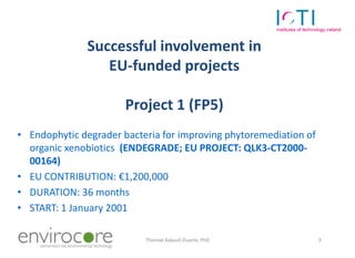 Successful involvement in
                       EU-funded projects

                         Project 1 (FP5)
• Endophytic degrader bacteria for improving phytoremediation of
  organic xenobiotics (ENDEGRADE; EU PROJECT: QLK3-CT2000-
  00164)
• EU CONTRIBUTION: €1,200,000
• DURATION: 36 months
• START: 1 January 2001

   7 October 2010           Thomaé Kakouli-Duarte, PhD             9
 