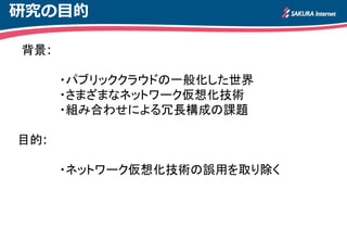 研究の目的
背景:
・パブリッククラウドの一般化した世界
・さまざまなネットワーク仮想化技術
・組み合わせによる冗長構成の課題
目的:
・ネットワーク仮想化技術の誤用を取り除く
 