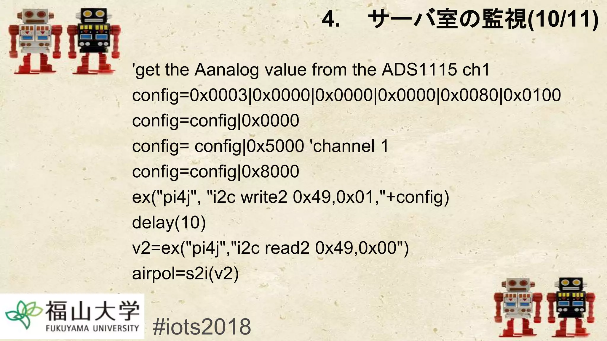 'get the Aanalog value from the ADS1115 ch1
config=0x0003|0x0000|0x0000|0x0000|0x0080|0x0100
config=config|0x0000
config= config|0x5000 'channel 1
config=config|0x8000
ex("pi4j", "i2c write2 0x49,0x01,"+config)
delay(10)
v2=ex("pi4j","i2c read2 0x49,0x00")
airpol=s2i(v2)
#iots2018
4. サーバ室の監視(10/11)
 