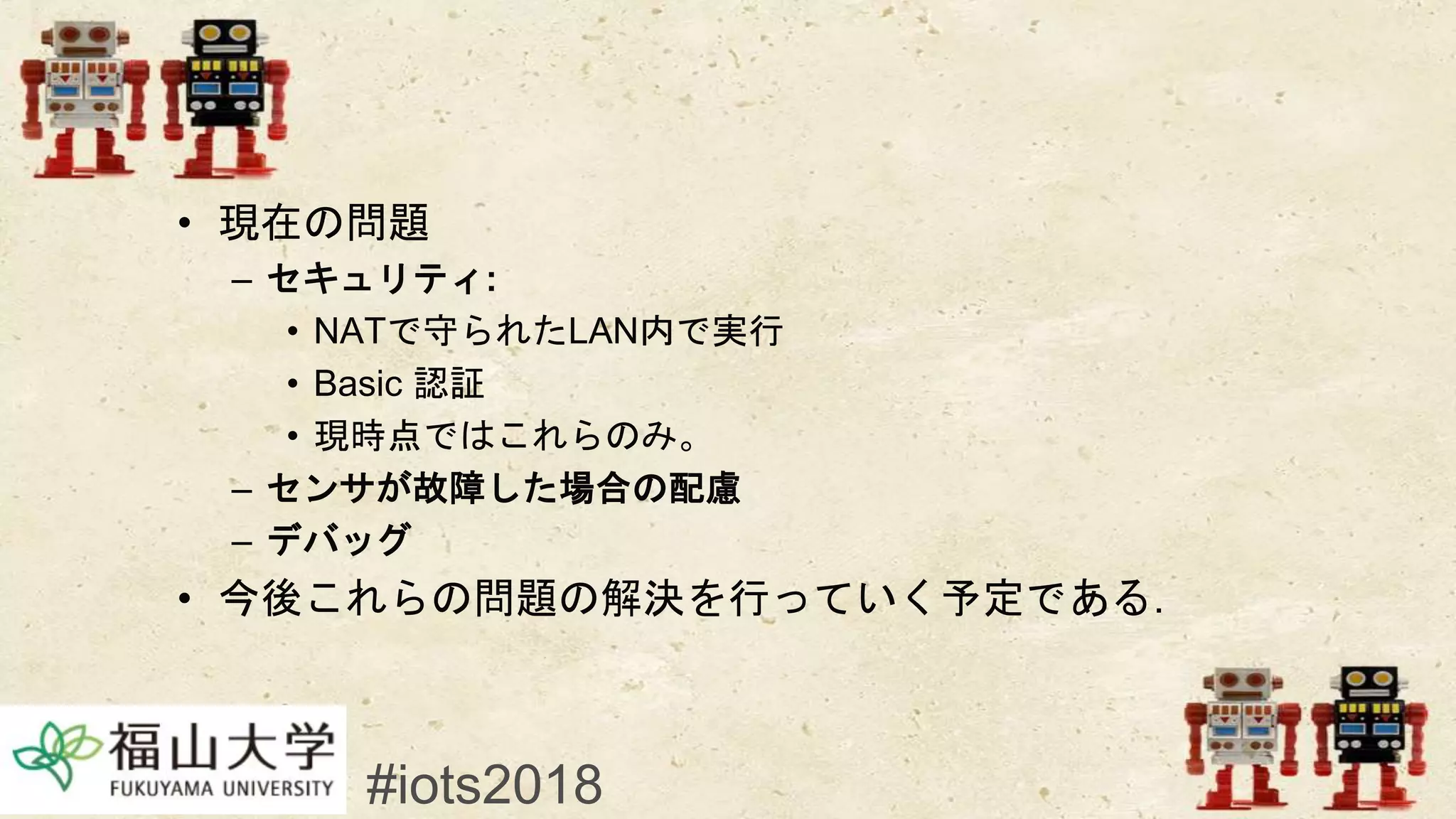 • 現在の問題
– セキュリティ:
• NATで守られたLAN内で実行
• Basic 認証
• 現時点ではこれらのみ。
– センサが故障した場合の配慮
– デバッグ
• 今後これらの問題の解決を行っていく予定である.
#iots2018
 