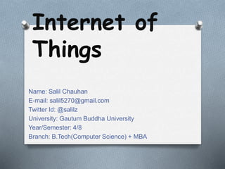 Internet of
Things
Name: Salil Chauhan
E-mail: salil5270@gmail.com
Twitter Id: @salilz
University: Gautum Buddha University
Year/Semester: 4/8
Branch: B.Tech(Computer Science) + MBA
 