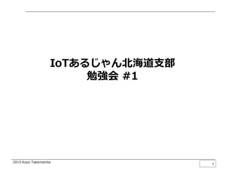 2015 Koyo Takenoshita
IoTってなんだっけ？
2015/04/08
竹之下 航洋
@koyo_take
1
IoTあるじゃん北海道支部勉強会 #1
 