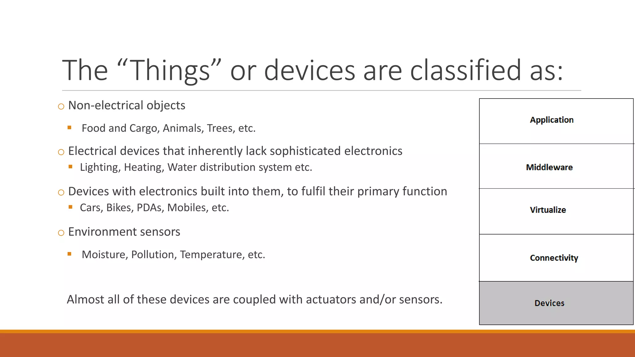 The “Things” or devices are classified as:
o Non-electrical objects
 Food and Cargo, Animals, Trees, etc.
o Electrical devices that inherently lack sophisticated electronics
 Lighting, Heating, Water distribution system etc.
o Devices with electronics built into them, to fulfil their primary function
 Cars, Bikes, PDAs, Mobiles, etc.
o Environment sensors
 Moisture, Pollution, Temperature, etc.
Almost all of these devices are coupled with actuators and/or sensors.
 