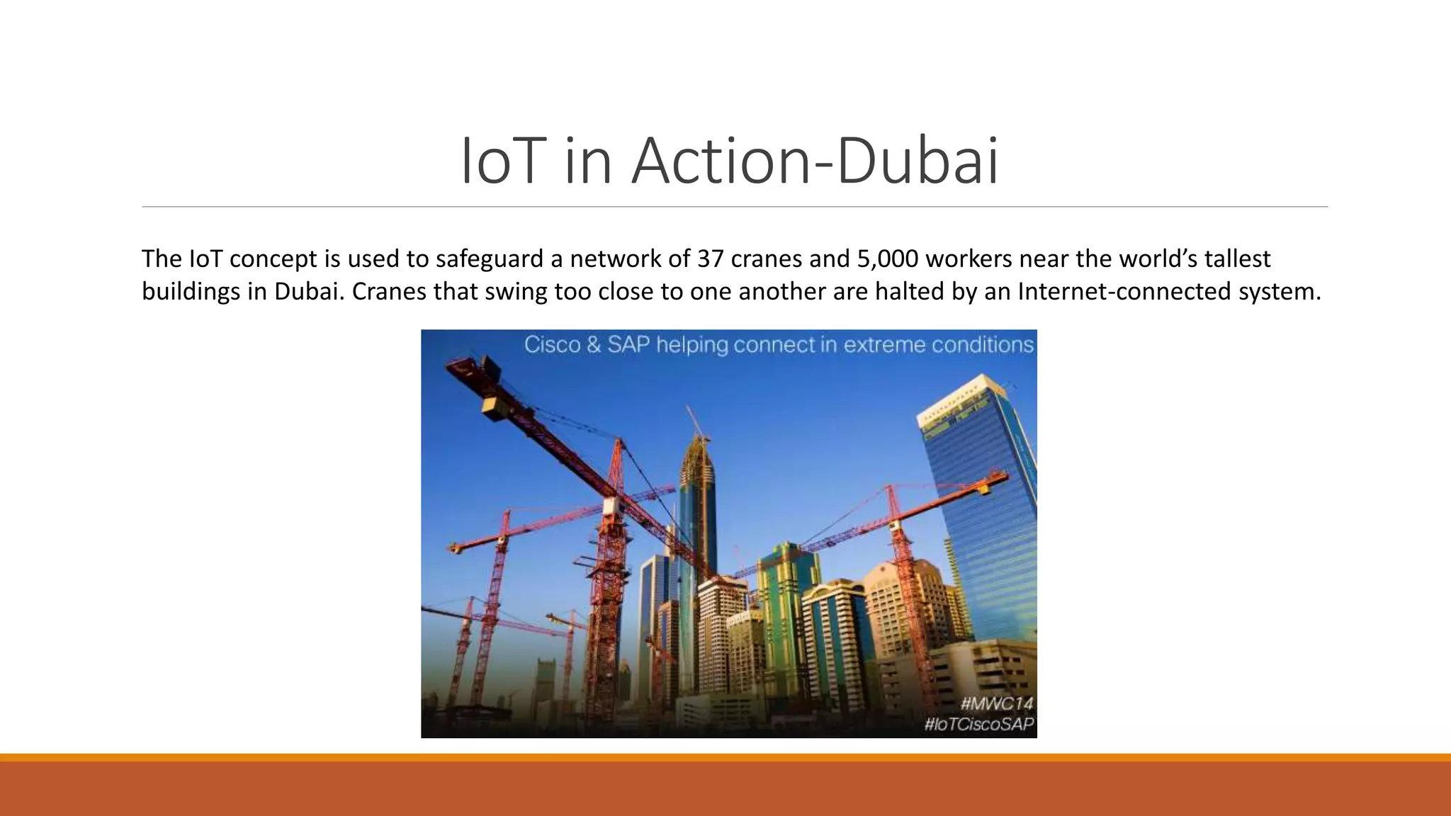 IoT in Action-Dubai
The IoT concept is used to safeguard a network of 37 cranes and 5,000 workers near the world’s tallest
buildings in Dubai. Cranes that swing too close to one another are halted by an Internet-connected system.
 