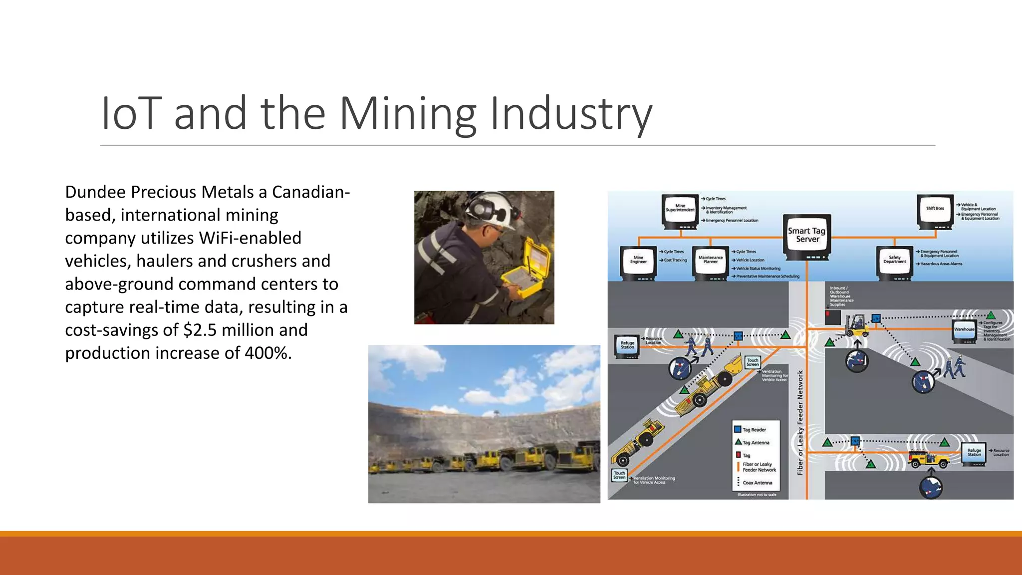 IoT and the Mining Industry
Dundee Precious Metals a Canadian-
based, international mining
company utilizes WiFi-enabled
vehicles, haulers and crushers and
above-ground command centers to
capture real-time data, resulting in a
cost-savings of $2.5 million and
production increase of 400%.
 