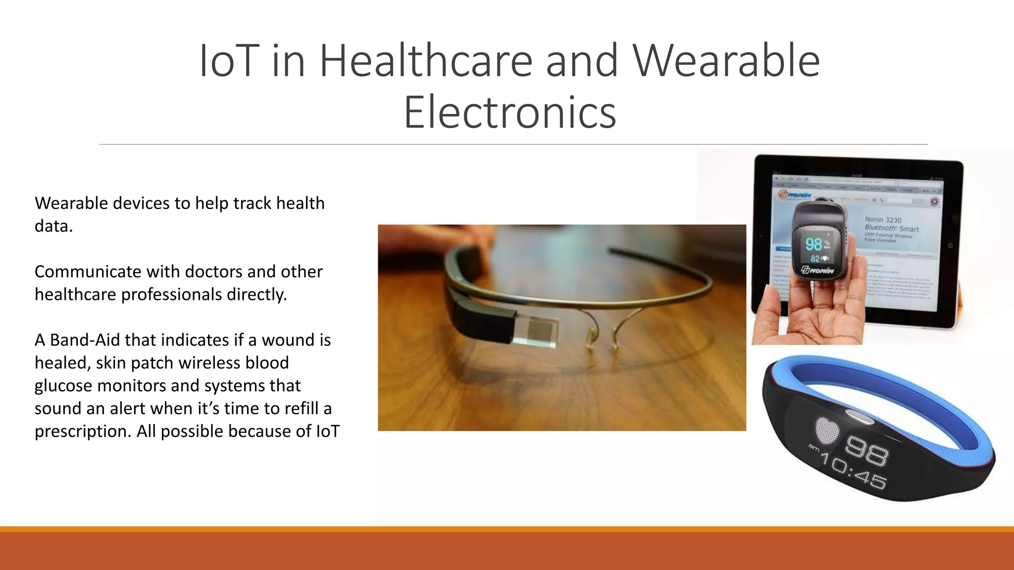 IoT in Healthcare and Wearable
Electronics
Wearable devices to help track health
data.
Communicate with doctors and other
healthcare professionals directly.
A Band-Aid that indicates if a wound is
healed, skin patch wireless blood
glucose monitors and systems that
sound an alert when it’s time to refill a
prescription. All possible because of IoT
 